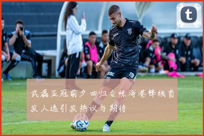 武磊亚冠前夕回归合练海港锋线首发人选引发热议与期待