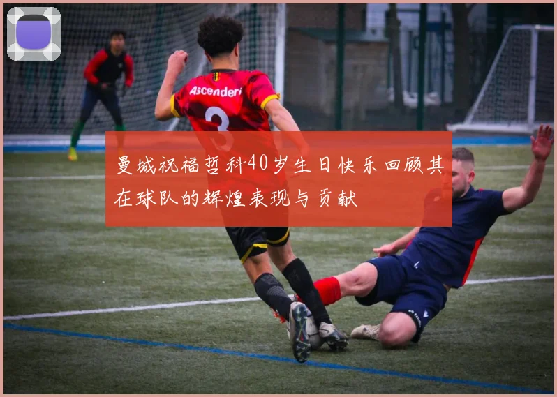 曼城祝福哲科40岁生日快乐回顾其在球队的辉煌表现与贡献
