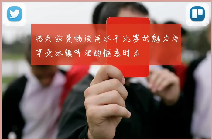 格列兹曼畅谈高水平比赛的魅力与享受冰镇啤酒的惬意时光