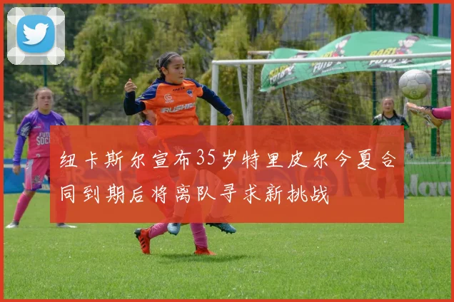 纽卡斯尔宣布35岁特里皮尔今夏合同到期后将离队寻求新挑战