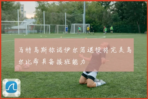马特乌斯称诺伊尔若退役将完美乌尔比希具备接班能力