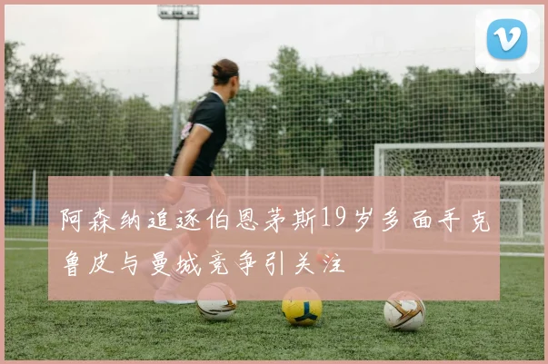 阿森纳追逐伯恩茅斯19岁多面手克鲁皮与曼城竞争引关注