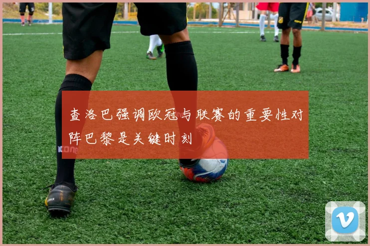 查洛巴强调欧冠与联赛的重要性对阵巴黎是关键时刻