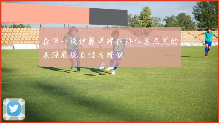森保一谈伊藤洋辉在拜仁慕尼黑的表现展现自信与骄傲