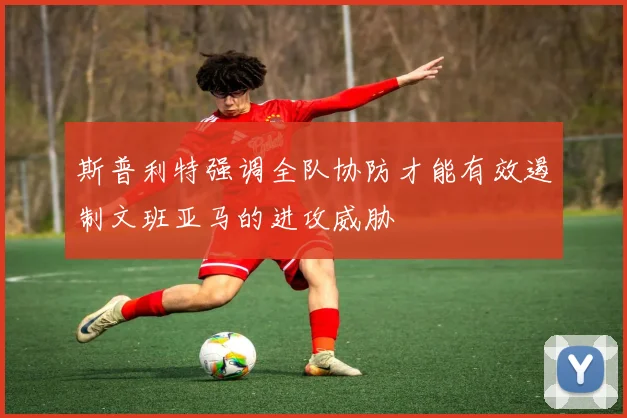 斯普利特强调全队协防才能有效遏制文班亚马的进攻威胁