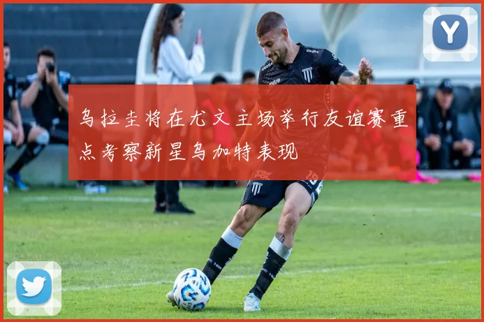 乌拉圭将在尤文主场举行友谊赛重点考察新星乌加特表现