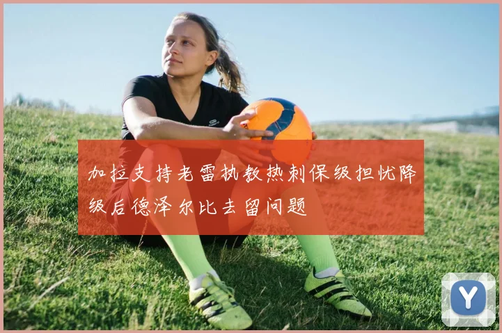 加拉支持老雷执教热刺保级担忧降级后德泽尔比去留问题