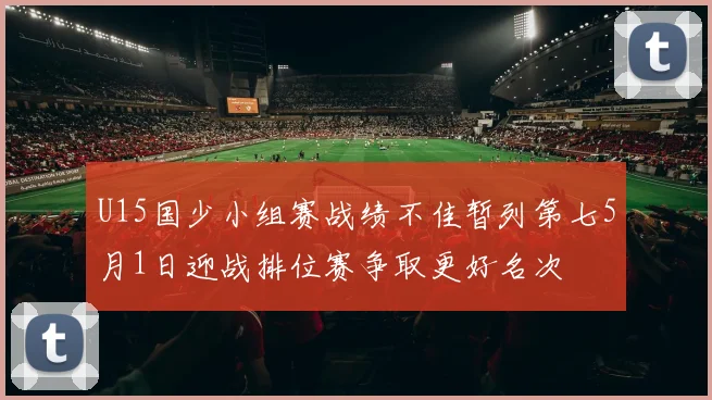 U15国少小组赛战绩不佳暂列第七5月1日迎战排位赛争取更好名次