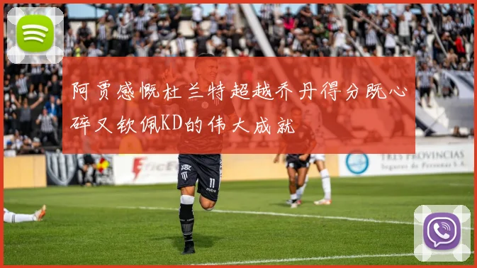 阿贾感慨杜兰特超越乔丹得分既心碎又钦佩KD的伟大成就